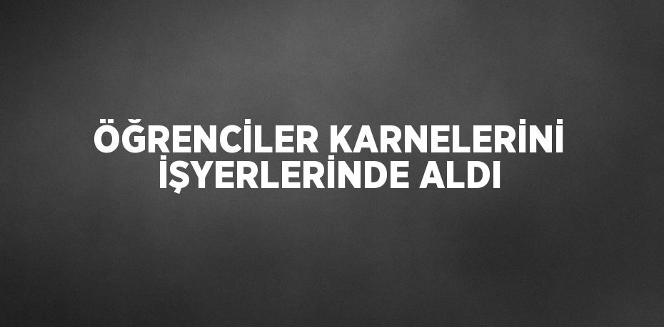 ÖĞRENCİLER KARNELERİNİ İŞYERLERİNDE ALDI