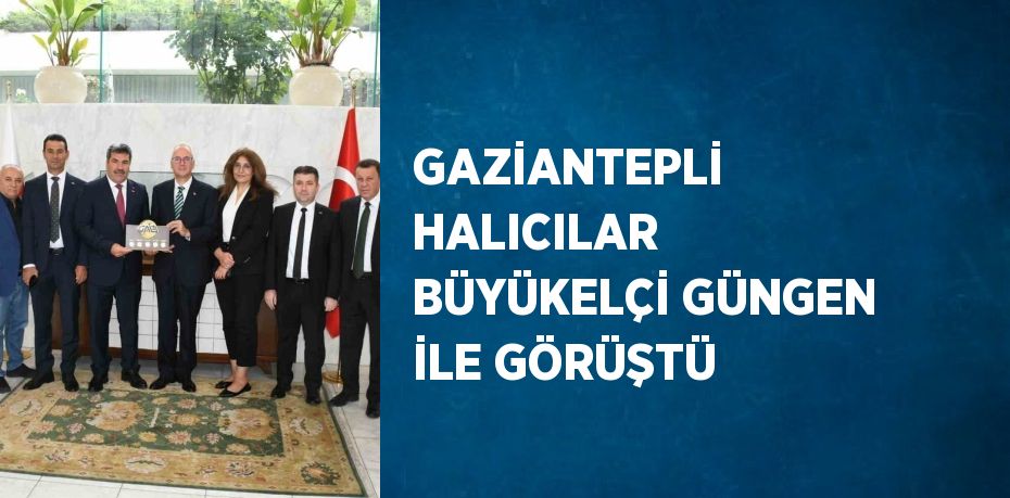 GAZİANTEPLİ HALICILAR BÜYÜKELÇİ GÜNGEN İLE GÖRÜŞTÜ