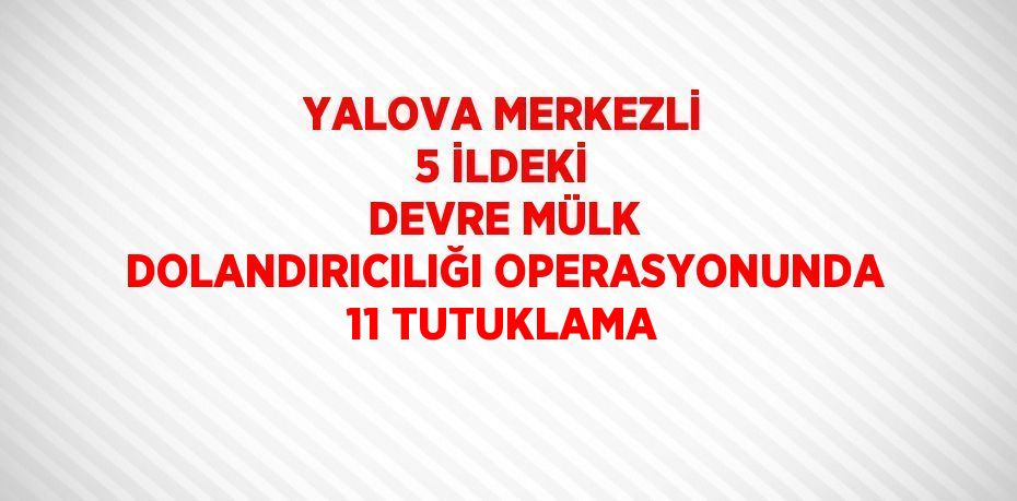 YALOVA MERKEZLİ 5 İLDEKİ DEVRE MÜLK DOLANDIRICILIĞI OPERASYONUNDA 11 TUTUKLAMA