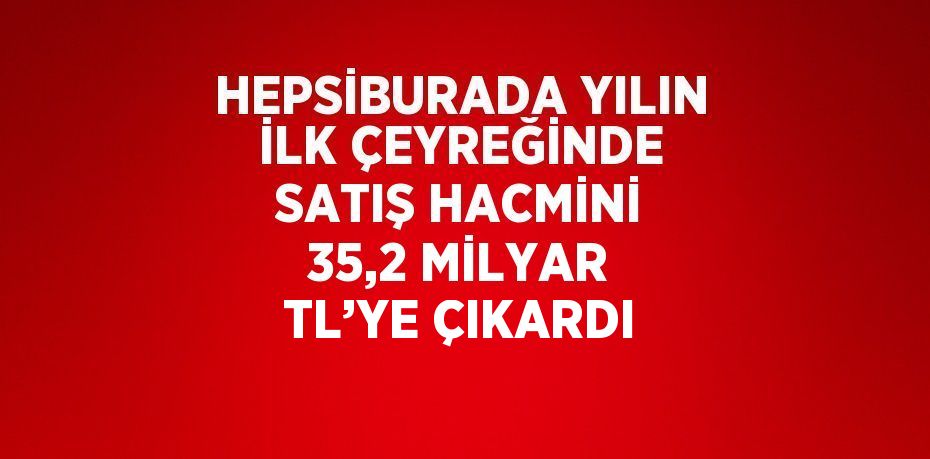 HEPSİBURADA YILIN İLK ÇEYREĞİNDE SATIŞ HACMİNİ 35,2 MİLYAR TL’YE ÇIKARDI