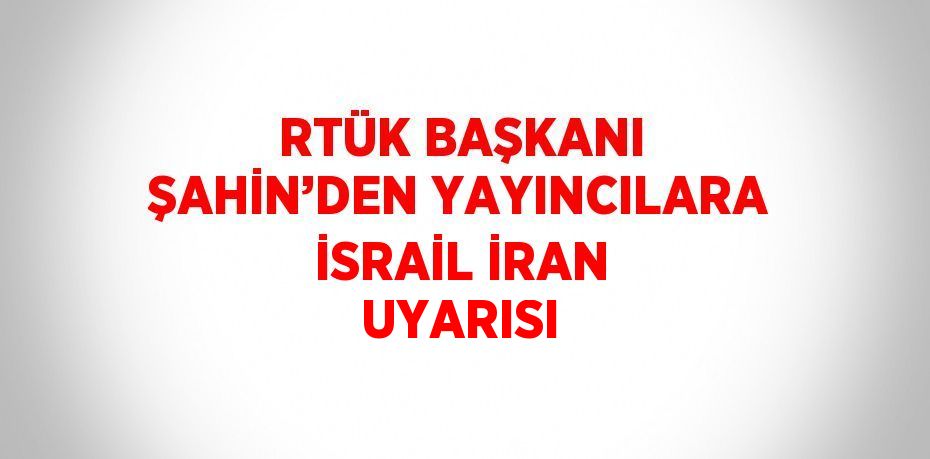 RTÜK BAŞKANI ŞAHİN’DEN YAYINCILARA İSRAİL İRAN UYARISI