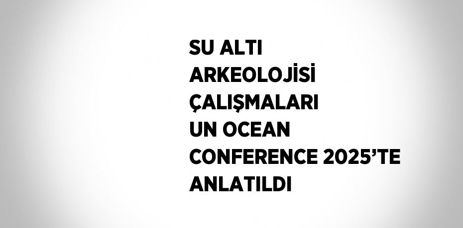 SU ALTI ARKEOLOJİSİ ÇALIŞMALARI UN OCEAN CONFERENCE 2025’TE ANLATILDI