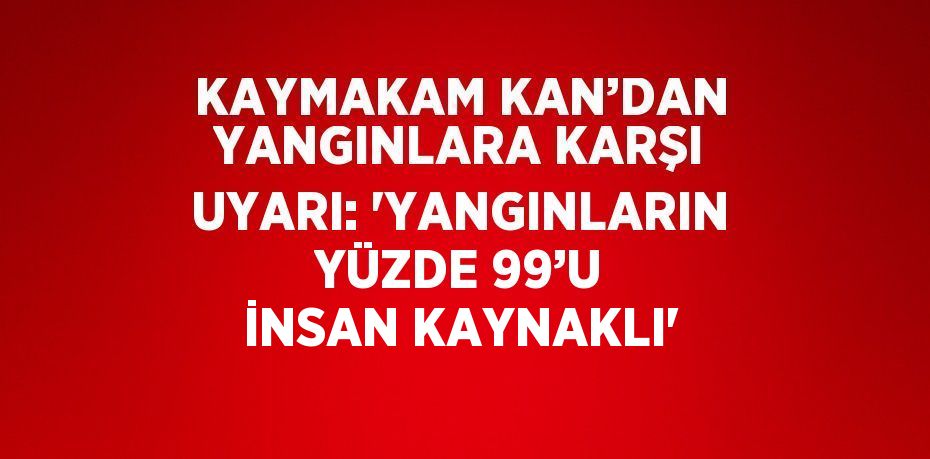 KAYMAKAM KAN’DAN YANGINLARA KARŞI UYARI: 'YANGINLARIN YÜZDE 99’U İNSAN KAYNAKLI'