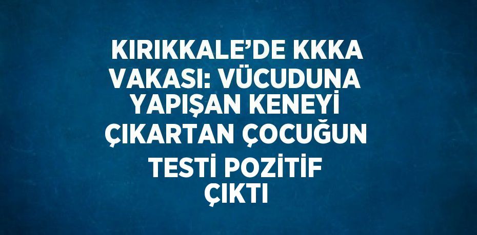 KIRIKKALE’DE KKKA VAKASI: VÜCUDUNA YAPIŞAN KENEYİ ÇIKARTAN ÇOCUĞUN TESTİ POZİTİF ÇIKTI