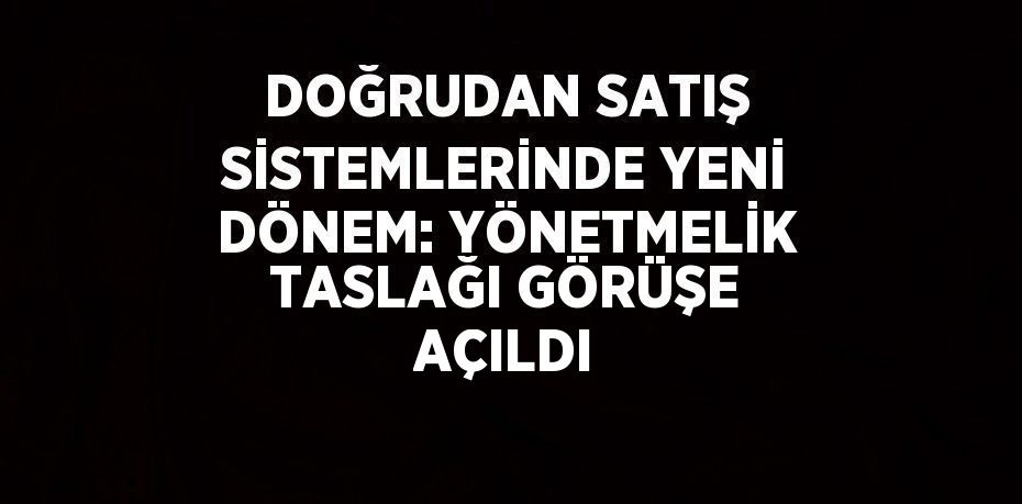 DOĞRUDAN SATIŞ SİSTEMLERİNDE YENİ DÖNEM: YÖNETMELİK TASLAĞI GÖRÜŞE AÇILDI