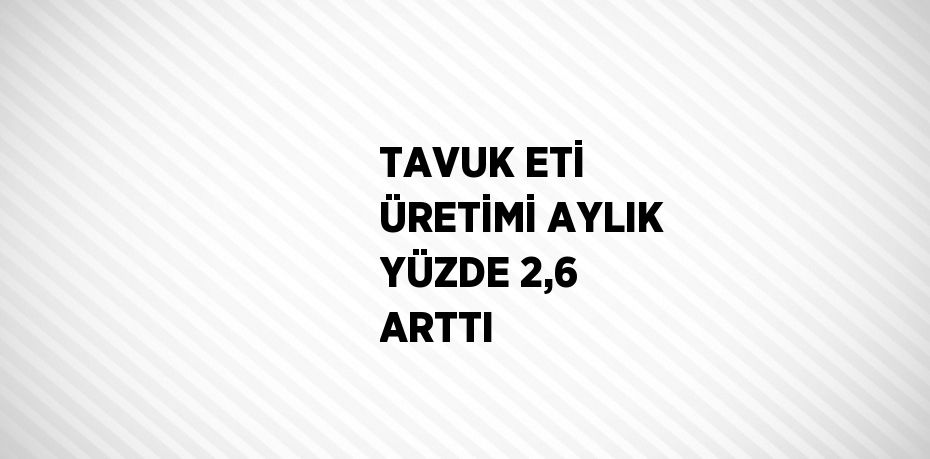 TAVUK ETİ ÜRETİMİ AYLIK YÜZDE 2,6 ARTTI