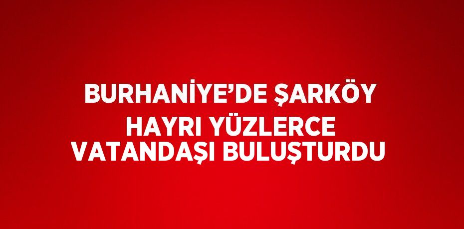 BURHANİYE’DE ŞARKÖY HAYRI YÜZLERCE VATANDAŞI BULUŞTURDU