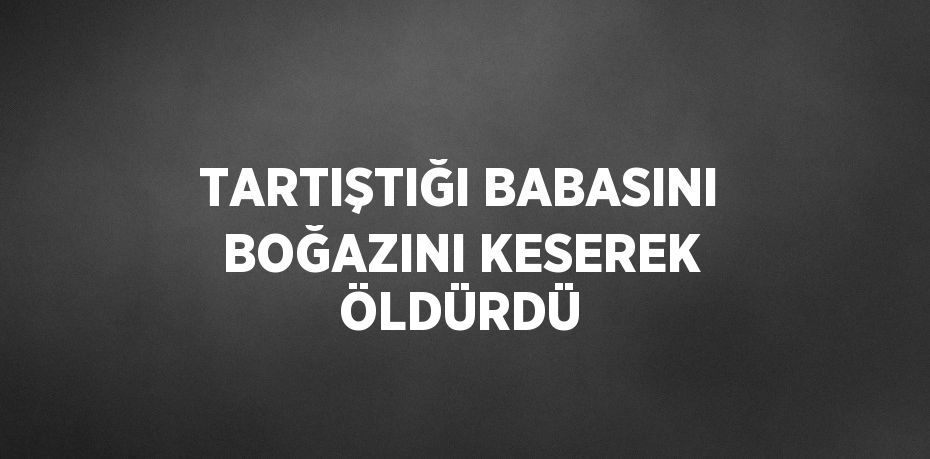 TARTIŞTIĞI BABASINI BOĞAZINI KESEREK ÖLDÜRDÜ
