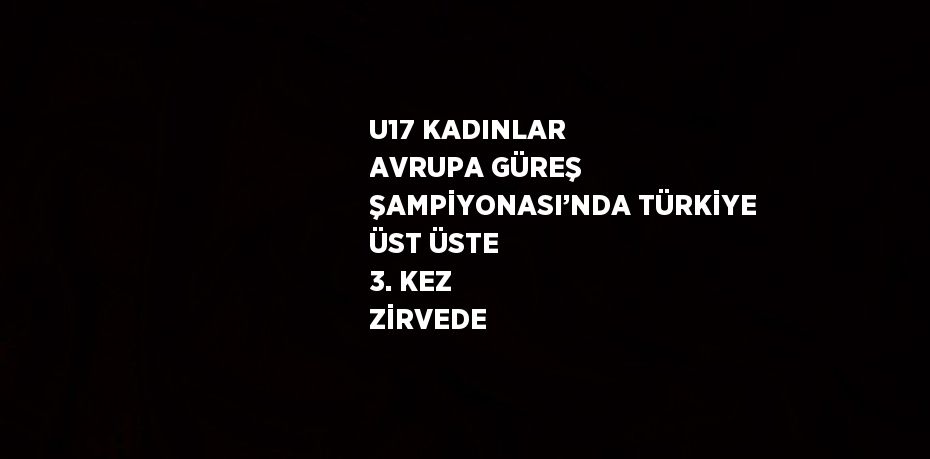 U17 KADINLAR AVRUPA GÜREŞ ŞAMPİYONASI’NDA TÜRKİYE ÜST ÜSTE 3. KEZ ZİRVEDE