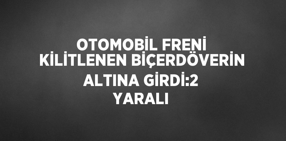 OTOMOBİL FRENİ KİLİTLENEN BİÇERDÖVERİN ALTINA GİRDİ:2 YARALI