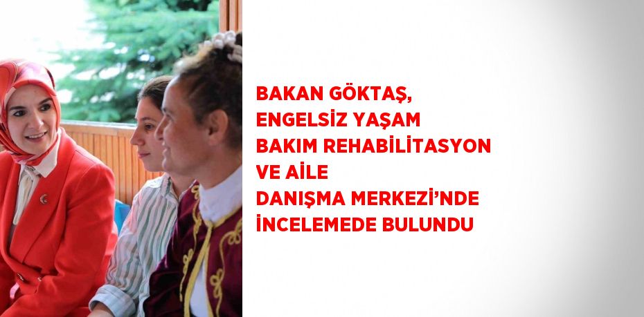 BAKAN GÖKTAŞ, ENGELSİZ YAŞAM BAKIM REHABİLİTASYON VE AİLE DANIŞMA MERKEZİ’NDE İNCELEMEDE BULUNDU
