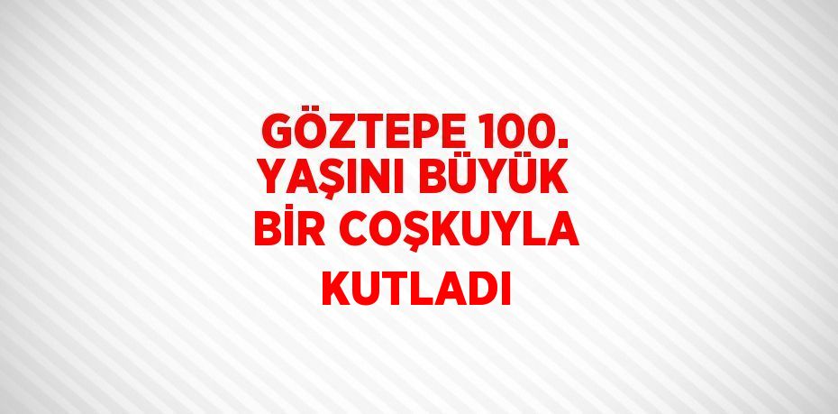 GÖZTEPE 100. YAŞINI BÜYÜK BİR COŞKUYLA KUTLADI
