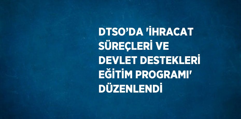 DTSO’DA 'İHRACAT SÜREÇLERİ VE DEVLET DESTEKLERİ EĞİTİM PROGRAMI' DÜZENLENDİ