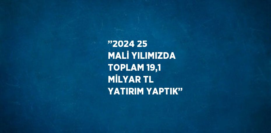 ’’2024 25 MALİ YILIMIZDA TOPLAM 19,1 MİLYAR TL YATIRIM YAPTIK’’