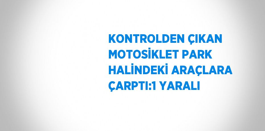 KONTROLDEN ÇIKAN MOTOSİKLET PARK HALİNDEKİ ARAÇLARA ÇARPTI:1 YARALI