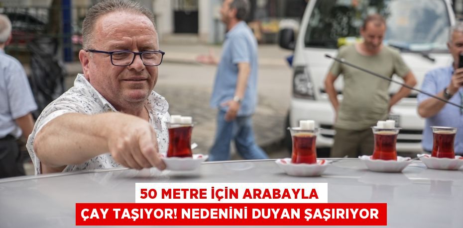 50 metre için arabayla çay taşıyor! Nedenini duyan şaşırıyor