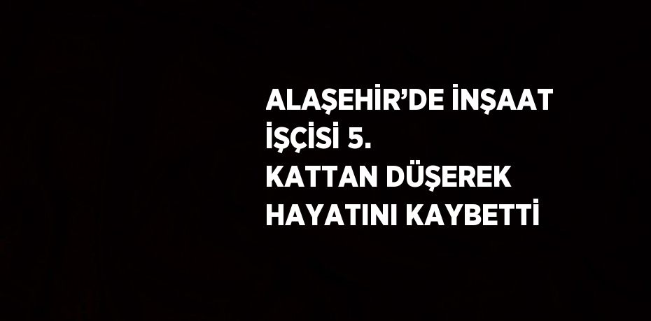 ALAŞEHİR’DE İNŞAAT İŞÇİSİ 5. KATTAN DÜŞEREK HAYATINI KAYBETTİ