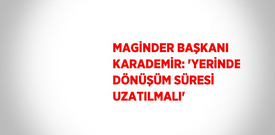 MAGİNDER BAŞKANI KARADEMİR: 'YERİNDE DÖNÜŞÜM SÜRESİ UZATILMALI'