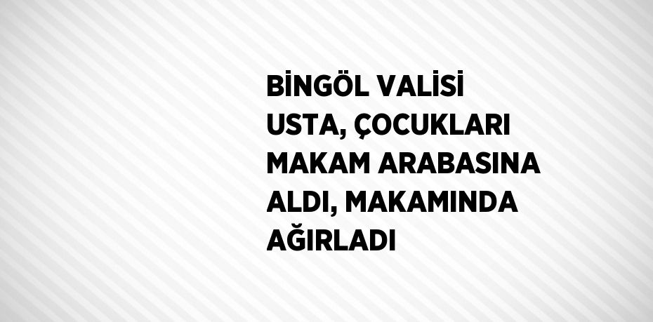 BİNGÖL VALİSİ USTA, ÇOCUKLARI MAKAM ARABASINA ALDI, MAKAMINDA AĞIRLADI