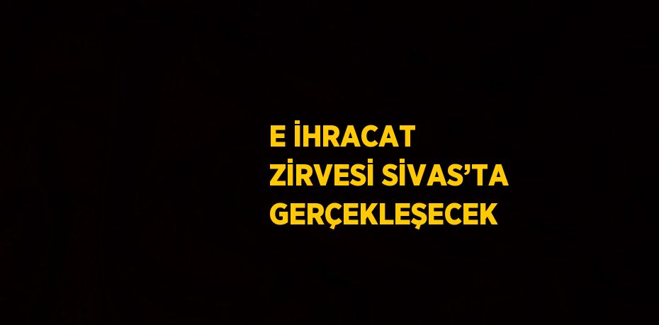 E İHRACAT ZİRVESİ SİVAS’TA GERÇEKLEŞECEK