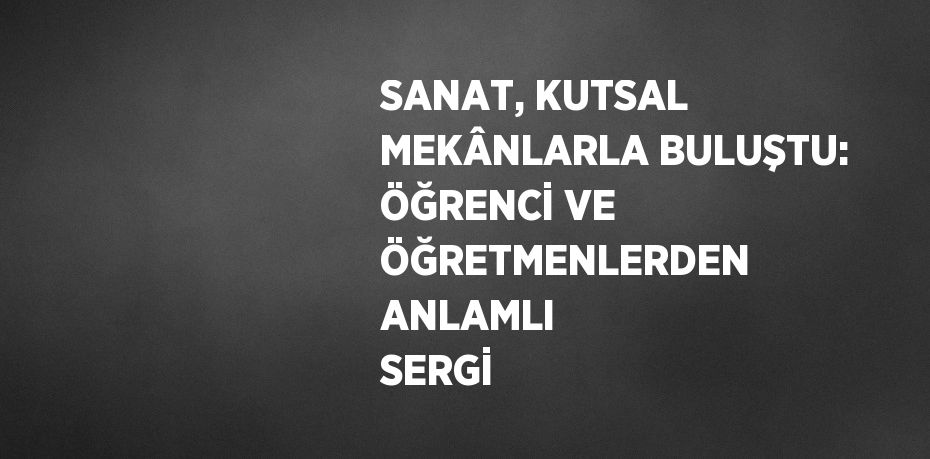 SANAT, KUTSAL MEKÂNLARLA BULUŞTU: ÖĞRENCİ VE ÖĞRETMENLERDEN ANLAMLI SERGİ