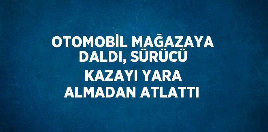 OTOMOBİL MAĞAZAYA DALDI, SÜRÜCÜ KAZAYI YARA ALMADAN ATLATTI