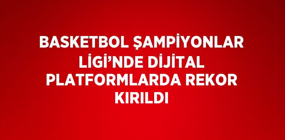 BASKETBOL ŞAMPİYONLAR LİGİ’NDE DİJİTAL PLATFORMLARDA REKOR KIRILDI