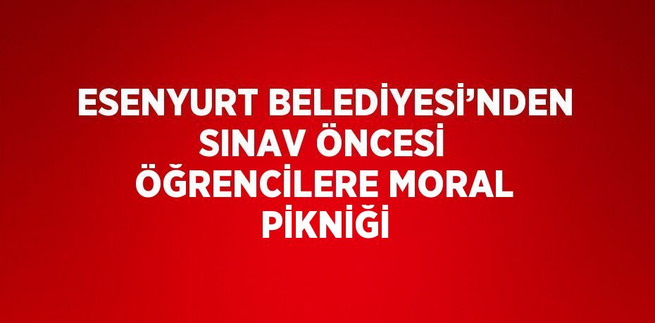 ESENYURT BELEDİYESİ’NDEN SINAV ÖNCESİ ÖĞRENCİLERE MORAL PİKNİĞİ