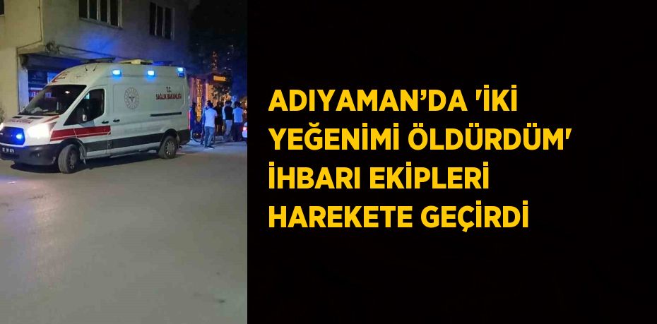 ADIYAMAN’DA 'İKİ YEĞENİMİ ÖLDÜRDÜM' İHBARI EKİPLERİ HAREKETE GEÇİRDİ