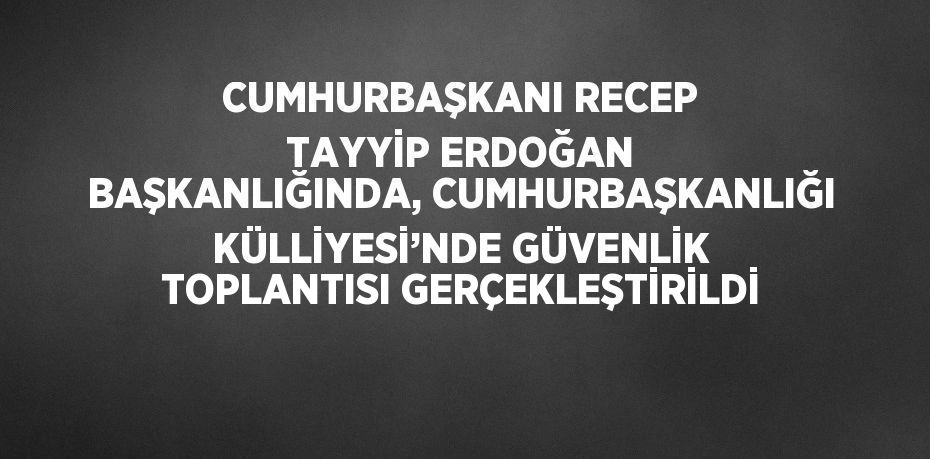 CUMHURBAŞKANI RECEP TAYYİP ERDOĞAN BAŞKANLIĞINDA, CUMHURBAŞKANLIĞI KÜLLİYESİ’NDE GÜVENLİK TOPLANTISI GERÇEKLEŞTİRİLDİ
