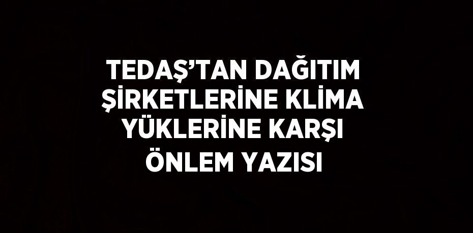 TEDAŞ’TAN DAĞITIM ŞİRKETLERİNE KLİMA YÜKLERİNE KARŞI ÖNLEM YAZISI