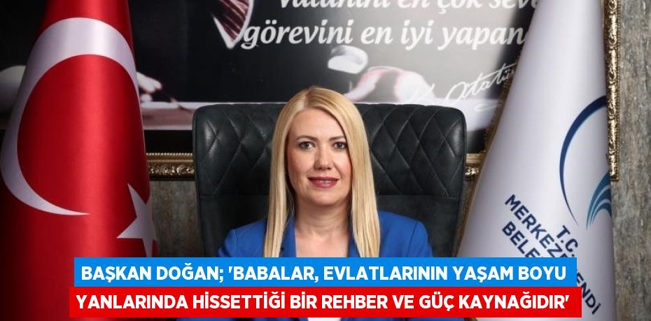 BAŞKAN DOĞAN; 'BABALAR, EVLATLARININ YAŞAM BOYU YANLARINDA HİSSETTİĞİ BİR REHBER VE GÜÇ KAYNAĞIDIR'