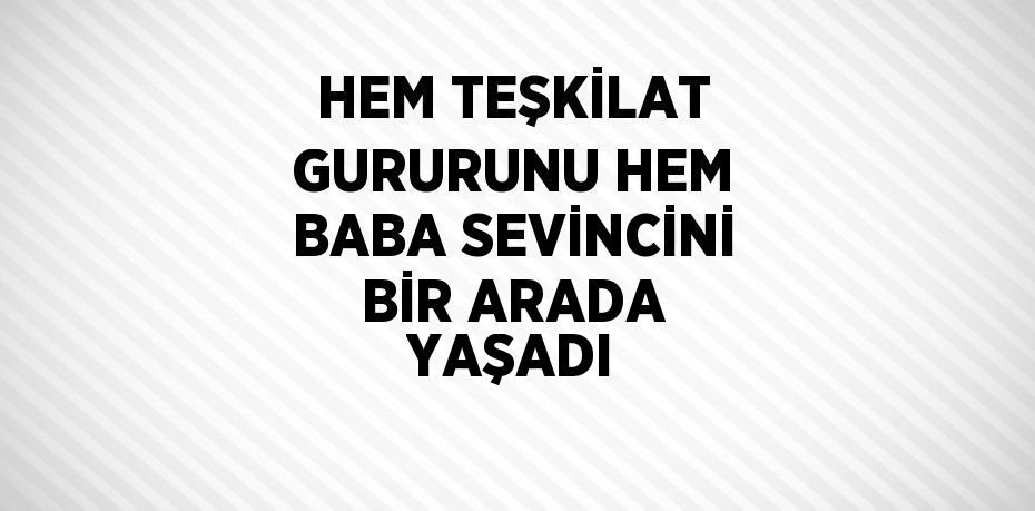 HEM TEŞKİLAT GURURUNU HEM BABA SEVİNCİNİ BİR ARADA YAŞADI