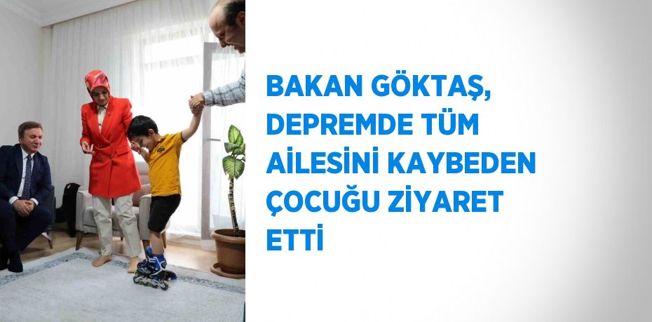 BAKAN GÖKTAŞ, DEPREMDE TÜM AİLESİNİ KAYBEDEN ÇOCUĞU ZİYARET ETTİ