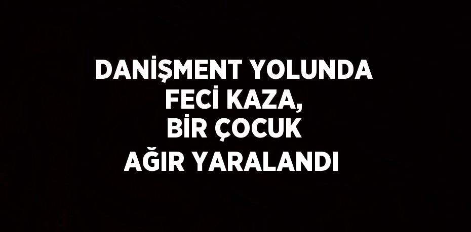 DANİŞMENT YOLUNDA FECİ KAZA, BİR ÇOCUK AĞIR YARALANDI