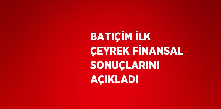 BATIÇİM İLK ÇEYREK FİNANSAL SONUÇLARINI AÇIKLADI