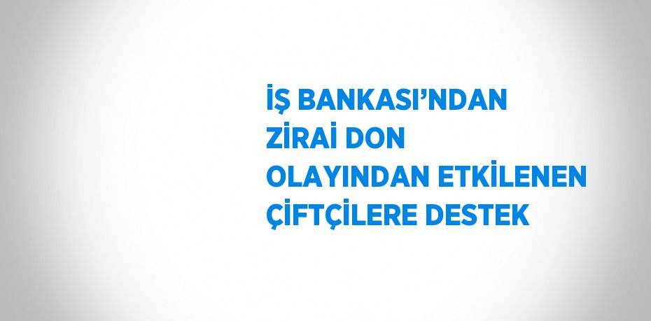 İŞ BANKASI’NDAN ZİRAİ DON OLAYINDAN ETKİLENEN ÇİFTÇİLERE DESTEK