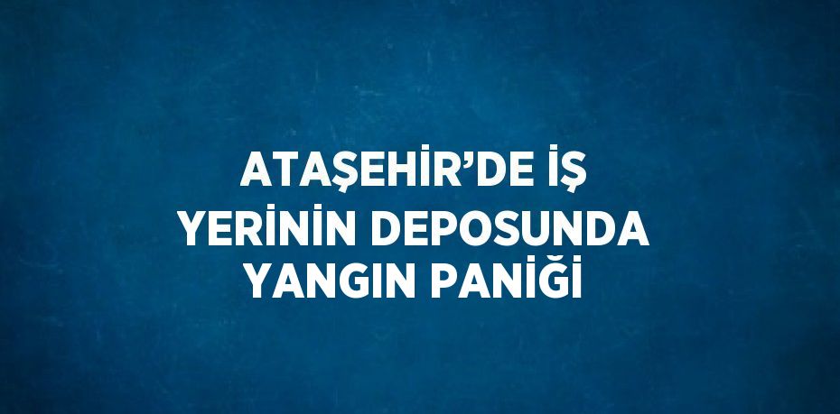 ATAŞEHİR’DE İŞ YERİNİN DEPOSUNDA YANGIN PANİĞİ
