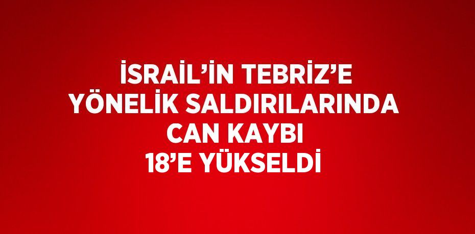 İSRAİL’İN TEBRİZ’E YÖNELİK SALDIRILARINDA CAN KAYBI 18’E YÜKSELDİ