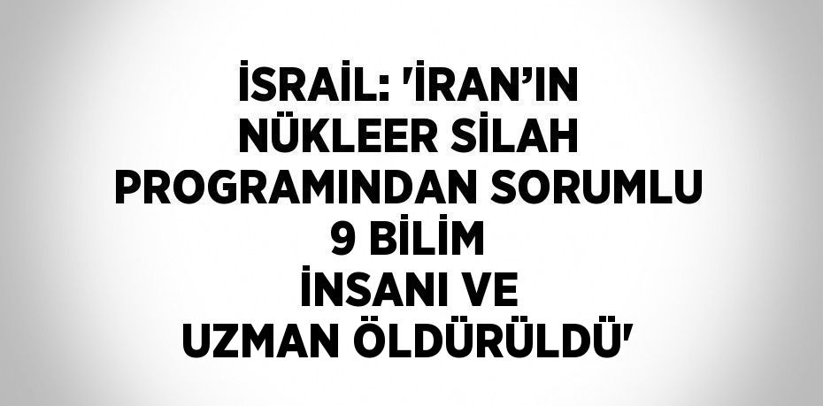 İSRAİL: 'İRAN’IN NÜKLEER SİLAH PROGRAMINDAN SORUMLU 9 BİLİM İNSANI VE UZMAN ÖLDÜRÜLDÜ'