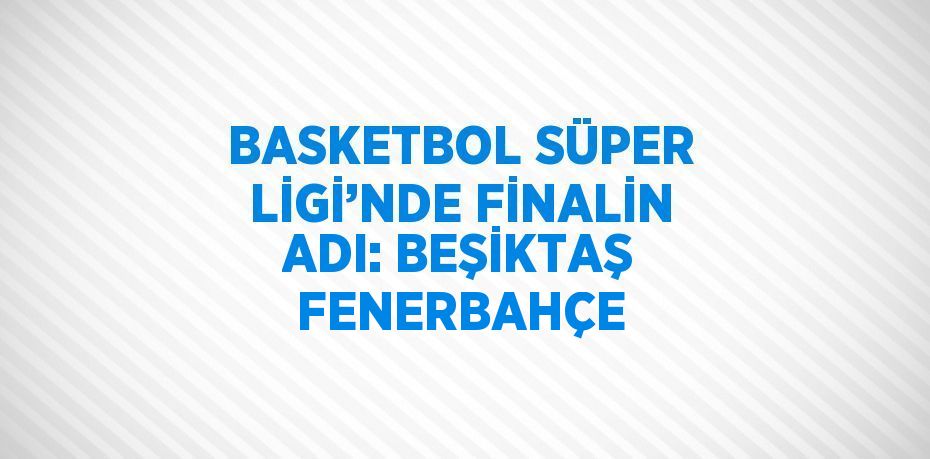 BASKETBOL SÜPER LİGİ’NDE FİNALİN ADI: BEŞİKTAŞ FENERBAHÇE