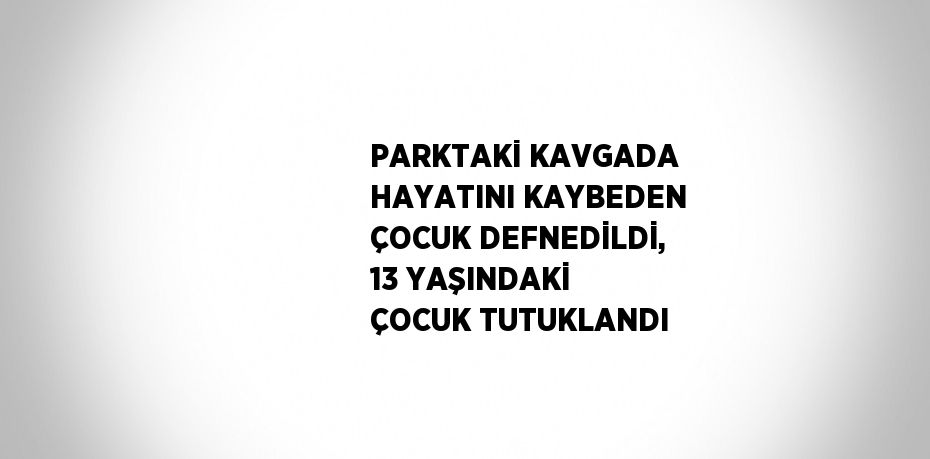 PARKTAKİ KAVGADA HAYATINI KAYBEDEN ÇOCUK DEFNEDİLDİ, 13 YAŞINDAKİ ÇOCUK TUTUKLANDI