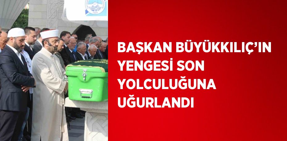 BAŞKAN BÜYÜKKILIÇ’IN YENGESİ SON YOLCULUĞUNA UĞURLANDI
