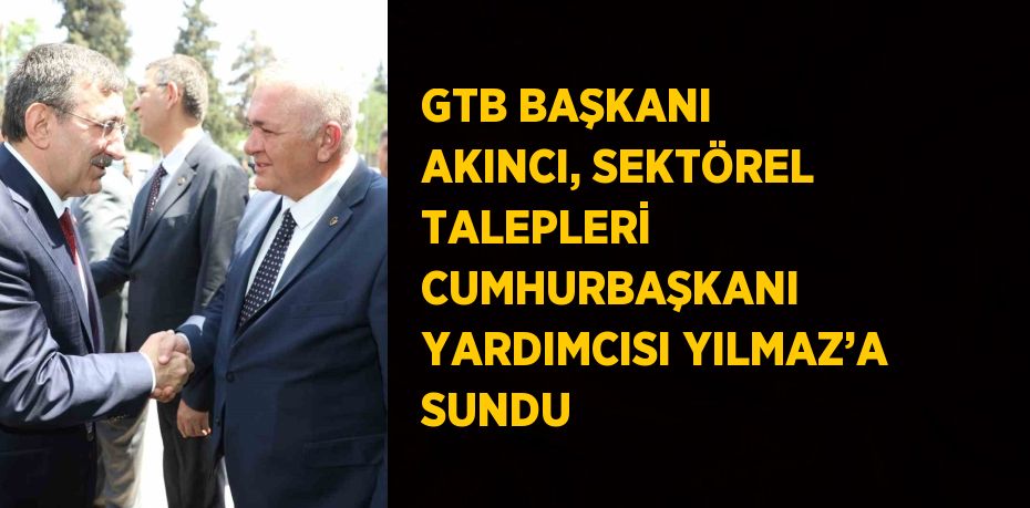 GTB BAŞKANI AKINCI, SEKTÖREL TALEPLERİ CUMHURBAŞKANI YARDIMCISI YILMAZ’A SUNDU