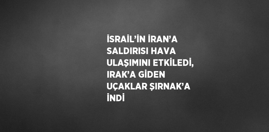 İSRAİL’İN İRAN’A SALDIRISI HAVA ULAŞIMINI ETKİLEDİ, IRAK’A GİDEN UÇAKLAR ŞIRNAK’A İNDİ