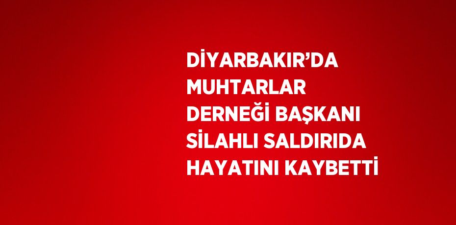 DİYARBAKIR’DA MUHTARLAR DERNEĞİ BAŞKANI SİLAHLI SALDIRIDA HAYATINI KAYBETTİ