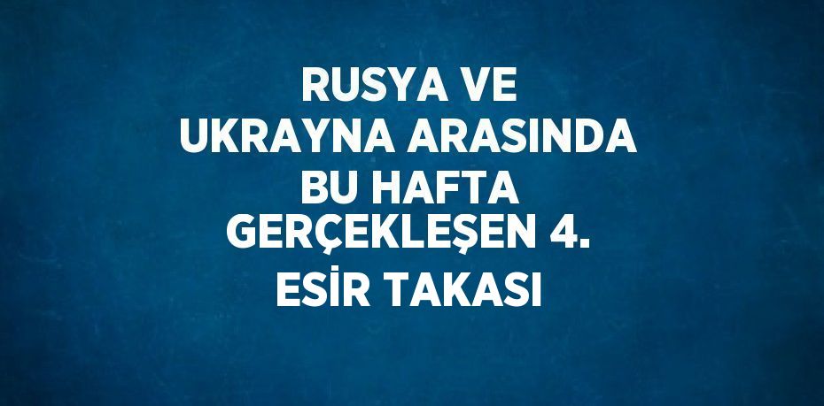 RUSYA VE UKRAYNA ARASINDA BU HAFTA GERÇEKLEŞEN 4. ESİR TAKASI