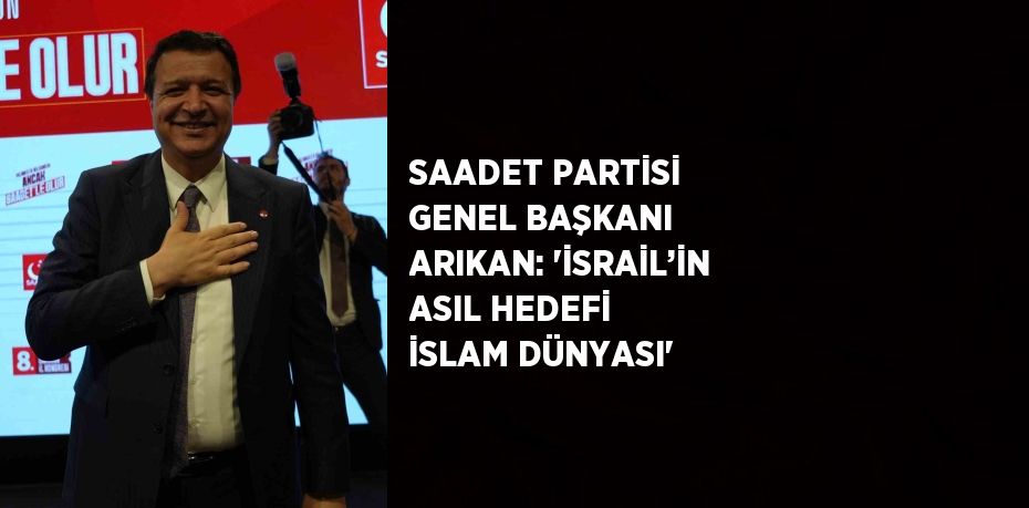SAADET PARTİSİ GENEL BAŞKANI ARIKAN: 'İSRAİL’İN ASIL HEDEFİ İSLAM DÜNYASI'