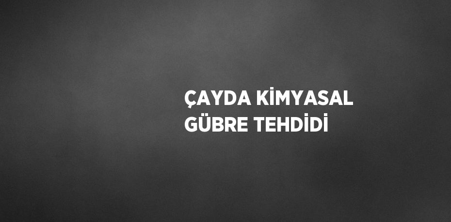 ÇAYDA KİMYASAL GÜBRE TEHDİDİ