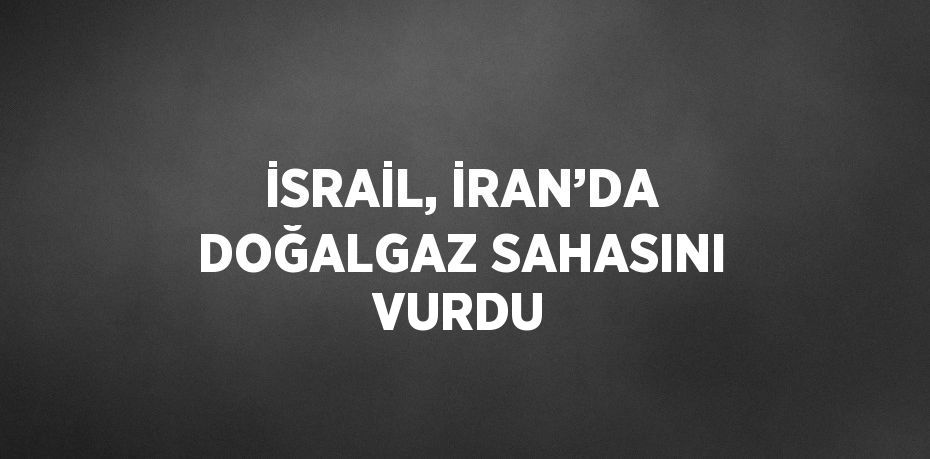 İSRAİL, İRAN’DA DOĞALGAZ SAHASINI VURDU